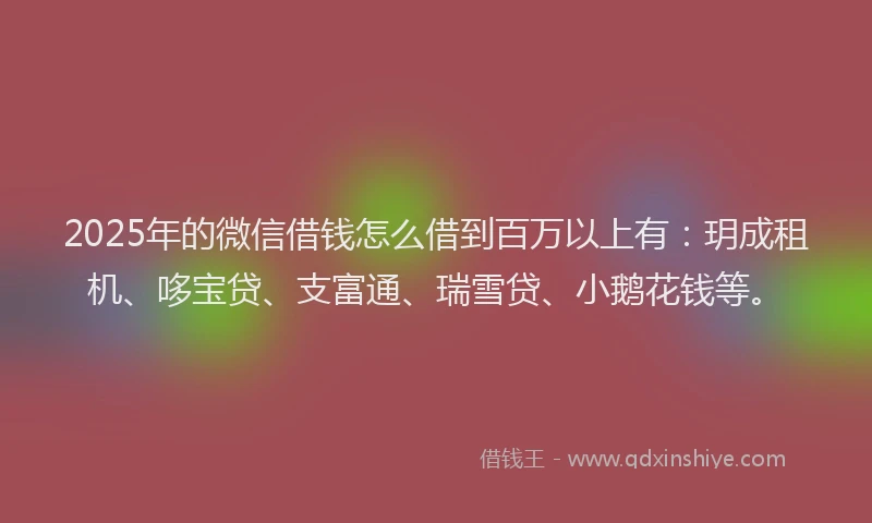 2025年的微信借钱怎么借到百万以上有：玥成租机、哆宝贷、支富通、瑞雪贷、小鹅花钱等。