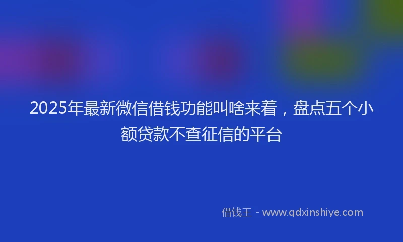 2025年最新微信借钱功能叫啥来着，盘点五个小额贷款不查征信的平台