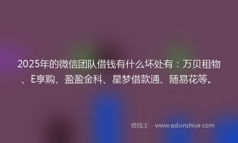 2025年的微信团队借钱有什么坏处有：万贝租物、E享购、盈盈金科、星梦借款通、随易花等。