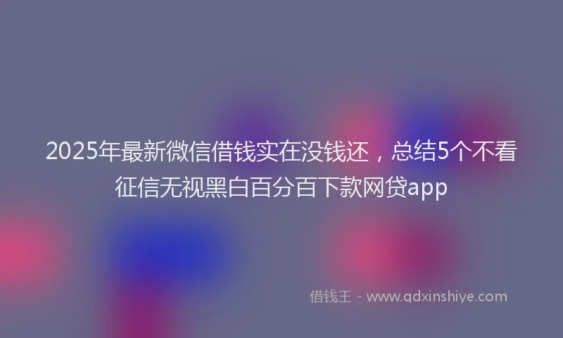2025年最新微信借钱实在没钱还，总结5个不看征信无视黑白百分百下款网贷app