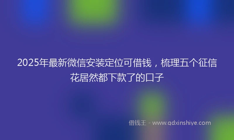 2025年最新微信安装定位可借钱，梳理五个征信花居然都下款了的口子