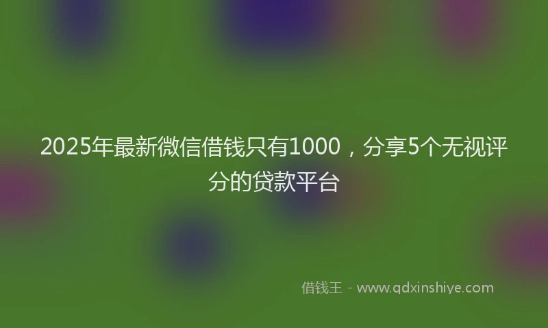 2025年最新微信借钱只有1000，分享5个无视评分的贷款平台