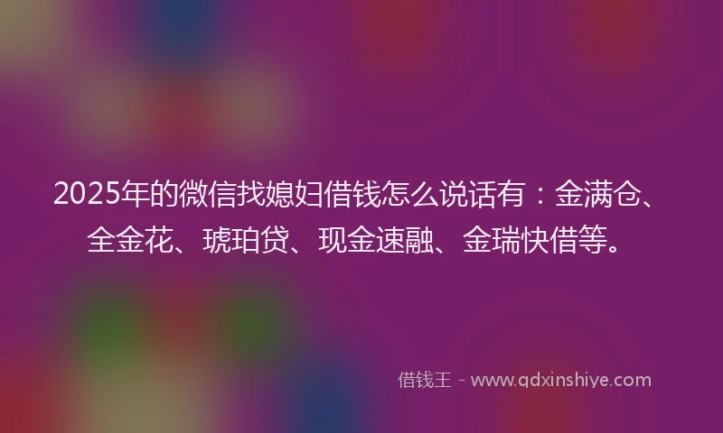 2025年的微信找媳妇借钱怎么说话有：金满仓、全金花、琥珀贷、现金速融、金瑞快借等。