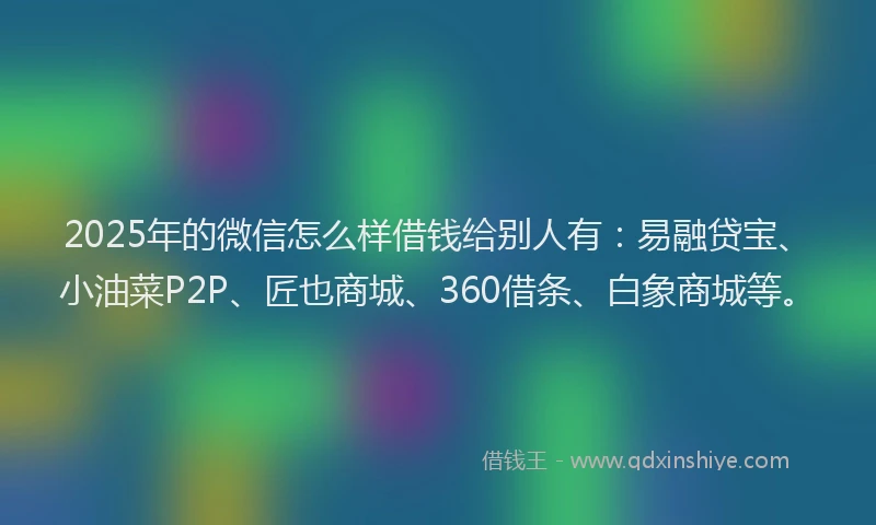 2025年的微信怎么样借钱给别人有：易融贷宝、小油菜P2P、匠也商城、360借条、白象商城等。