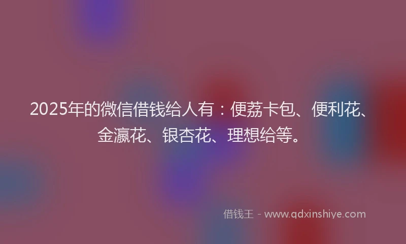 2025年的微信借钱给人有：便荔卡包、便利花、金瀛花、银杏花、理想给等。