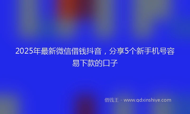 2025年最新微信借钱抖音，分享5个新手机号容易下款的口子