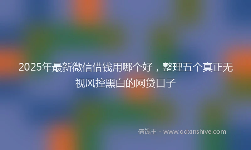 2025年最新微信借钱用哪个好，整理五个真正无视风控黑白的网贷口子
