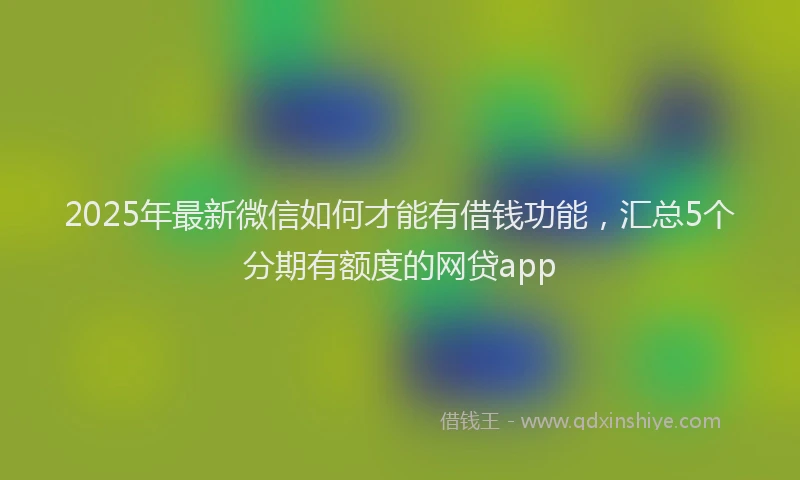 2025年最新微信如何才能有借钱功能，汇总5个分期有额度的网贷app