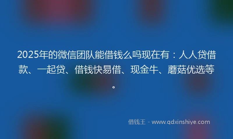 2025年的微信团队能借钱么吗现在有：人人贷借款、一起贷、借钱快易借、现金牛、蘑菇优选等。
