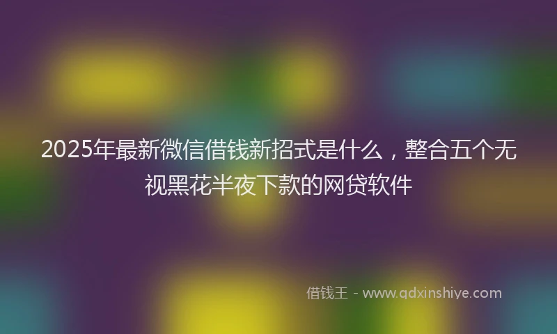 2025年最新微信借钱新招式是什么，整合五个无视黑花半夜下款的网贷软件