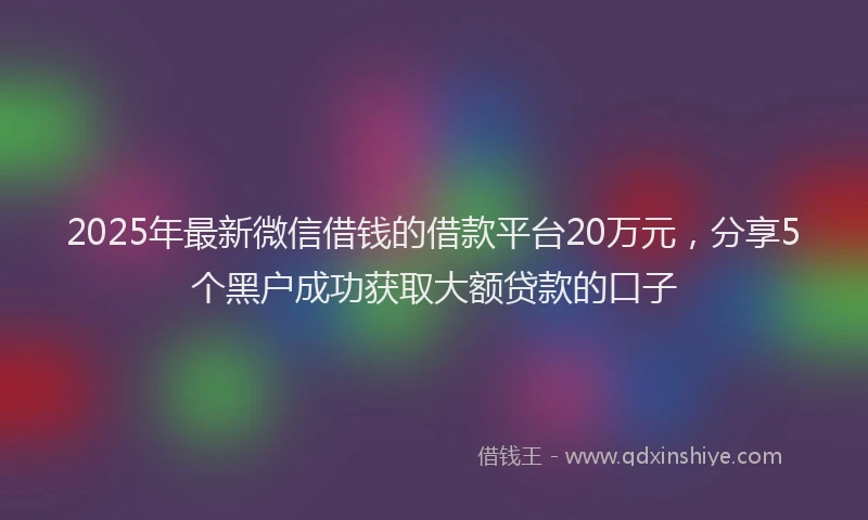 2025年最新微信借钱的借款平台20万元，分享5个黑户成功获取大额贷款的口子