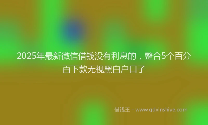 2025年最新微信借钱没有利息的，整合5个百分百下款无视黑白户口子