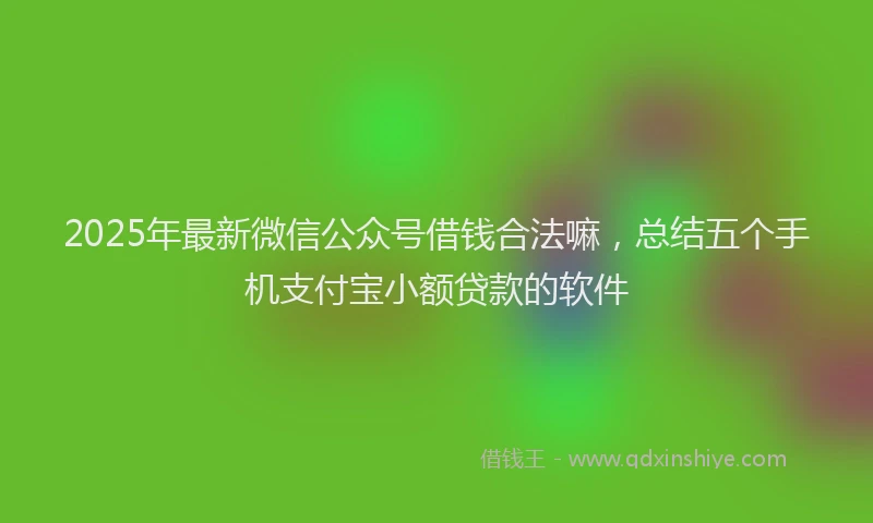 2025年最新微信公众号借钱合法嘛，总结五个手机支付宝小额贷款的软件