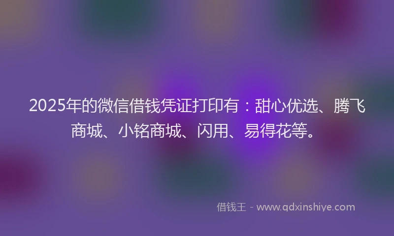 2025年的微信借钱凭证打印有：甜心优选、腾飞商城、小铭商城、闪用、易得花等。