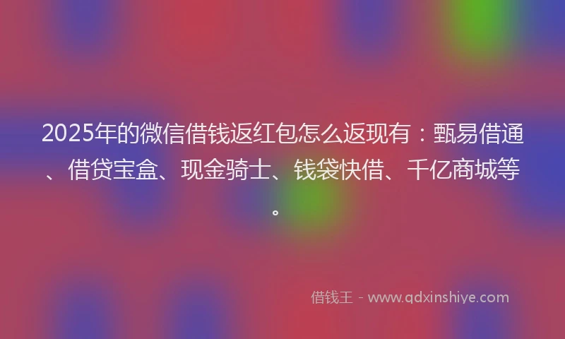 2025年的微信借钱返红包怎么返现有：甄易借通、借贷宝盒、现金骑士、钱袋快借、千亿商城等。
