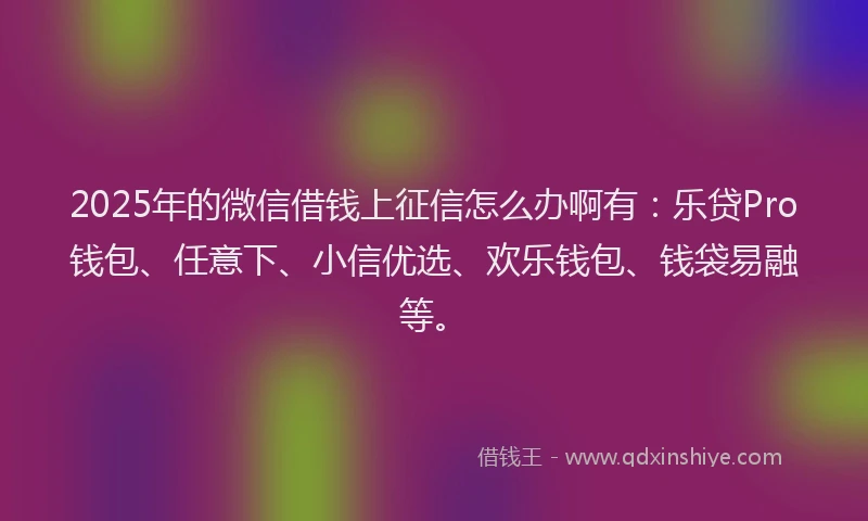 2025年的微信借钱上征信怎么办啊有：乐贷Pro钱包、任意下、小信优选、欢乐钱包、钱袋易融等。