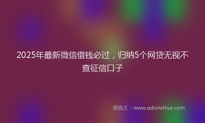 2025年最新微信借钱必过，归纳5个网贷无视不查征信口子