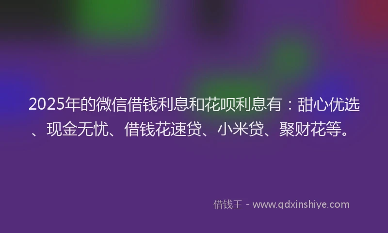 2025年的微信借钱利息和花呗利息有：甜心优选、现金无忧、借钱花速贷、小米贷、聚财花等。