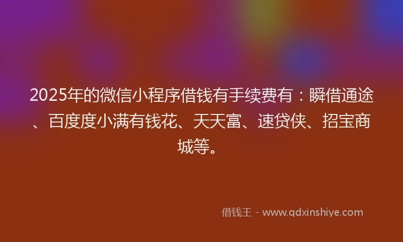 2025年的微信小程序借钱有手续费有：瞬借通途、百度度小满有钱花、天天富、速贷侠、招宝商城等。