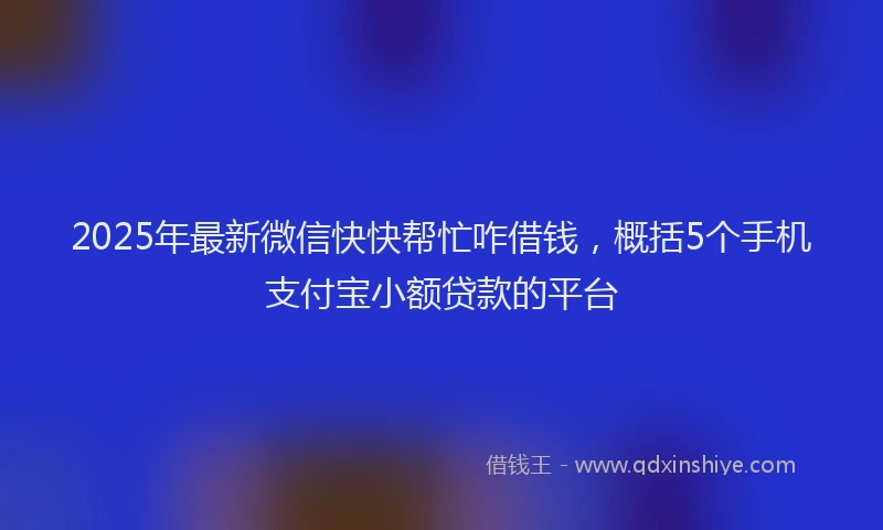 2025年最新微信快快帮忙咋借钱，概括5个手机支付宝小额贷款的平台