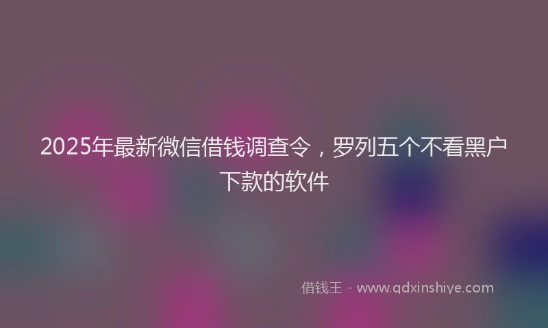 2025年最新微信借钱调查令，罗列五个不看黑户下款的软件