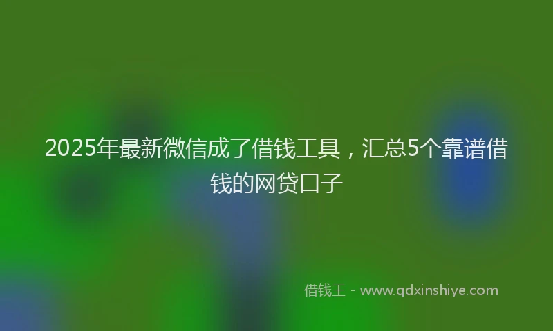 2025年最新微信成了借钱工具，汇总5个靠谱借钱的网贷口子