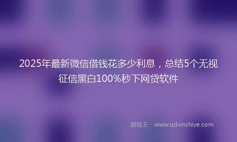 2025年最新微信借钱花多少利息，总结5个无视征信黑白100%秒下网贷软件