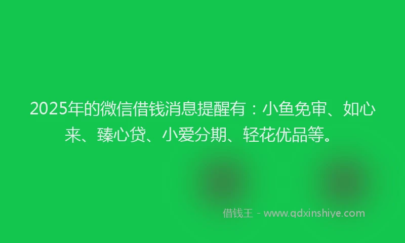 2025年的微信借钱消息提醒有：小鱼免审、如心来、臻心贷、小爱分期、轻花优品等。