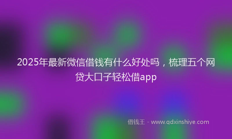 2025年最新微信借钱有什么好处吗，梳理五个网贷大口子轻松借app
