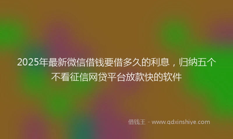 2025年最新微信借钱要借多久的利息，归纳五个不看征信网贷平台放款快的软件