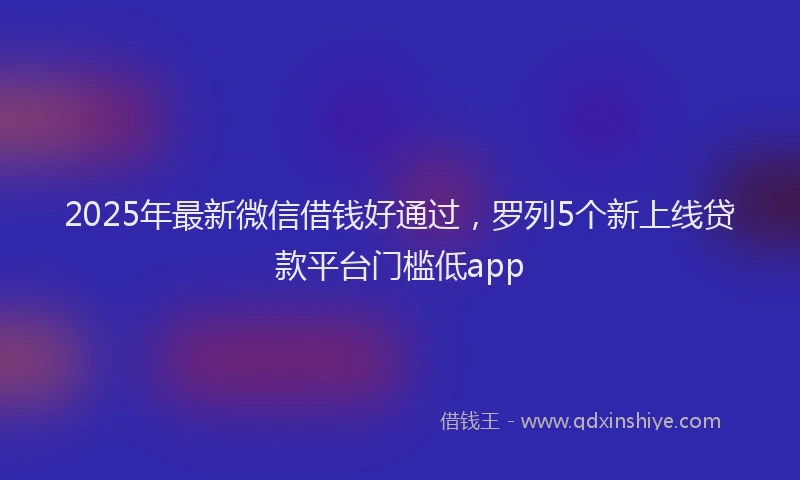 2025年最新微信借钱好通过，罗列5个新上线贷款平台门槛低app