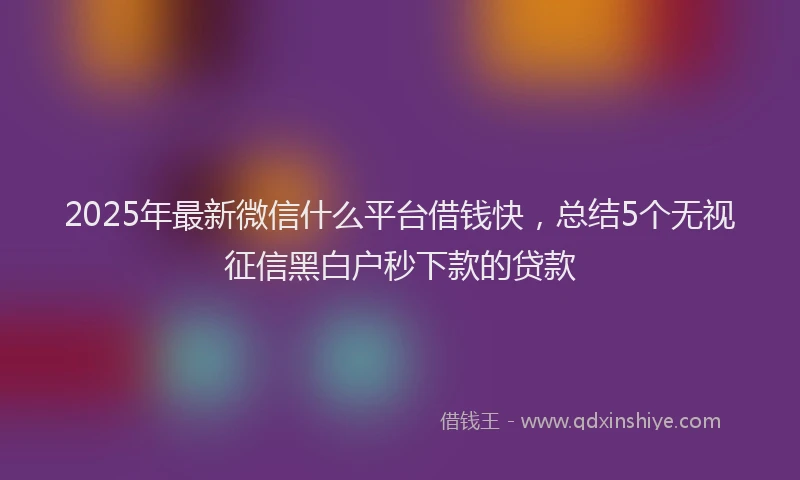 2025年最新微信什么平台借钱快，总结5个无视征信黑白户秒下款的贷款
