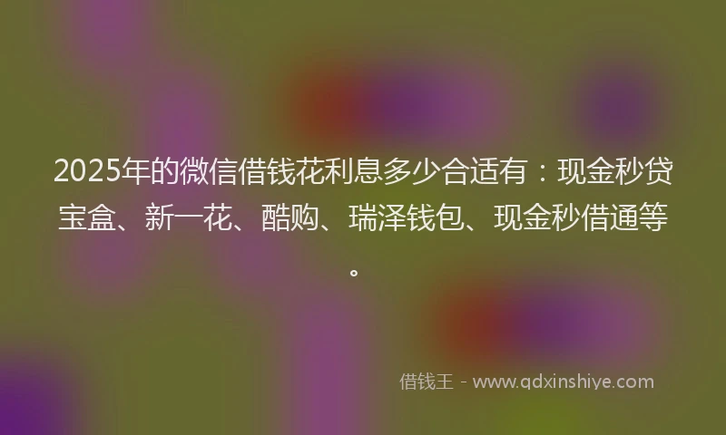 2025年的微信借钱花利息多少合适有：现金秒贷宝盒、新一花、酷购、瑞泽钱包、现金秒借通等。