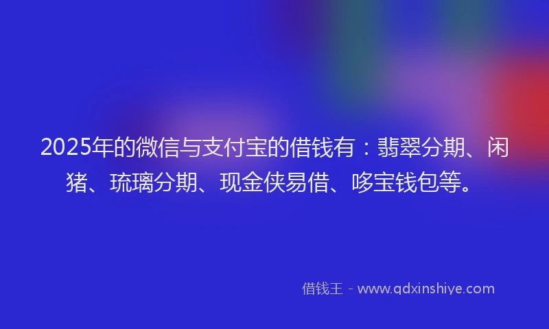 2025年的微信与支付宝的借钱有：翡翠分期、闲猪、琉璃分期、现金侠易借、哆宝钱包等。