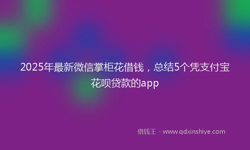 2025年最新微信掌柜花借钱，总结5个凭支付宝花呗贷款的app
