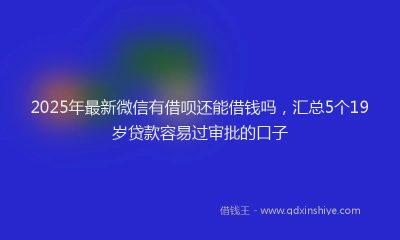 2025年最新微信有借呗还能借钱吗，汇总5个19岁贷款容易过审批的口子