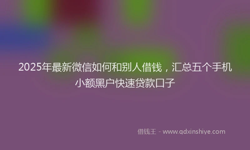 2025年最新微信如何和别人借钱，汇总五个手机小额黑户快速贷款口子