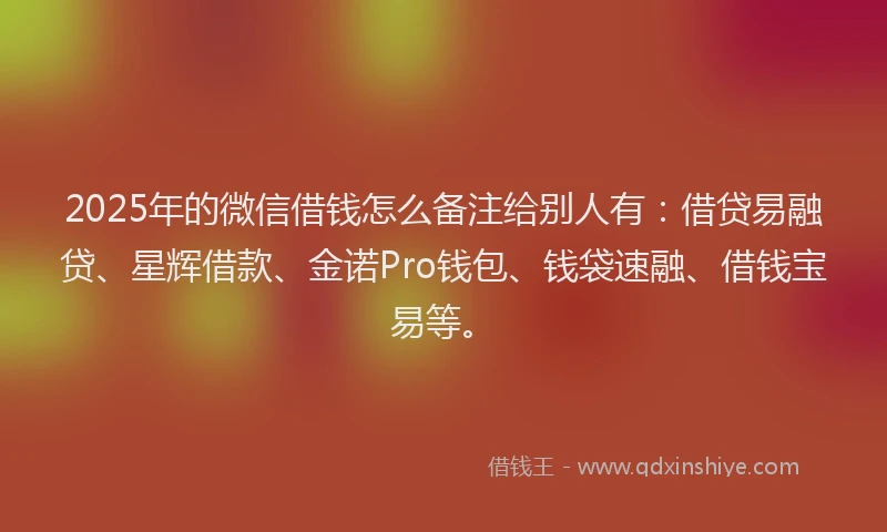 2025年的微信借钱怎么备注给别人有：借贷易融贷、星辉借款、金诺Pro钱包、钱袋速融、借钱宝易等。