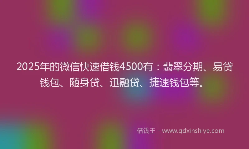 2025年的微信快速借钱4500有：翡翠分期、易贷钱包、随身贷、迅融贷、捷速钱包等。