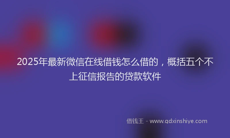 2025年最新微信在线借钱怎么借的，概括五个不上征信报告的贷款软件