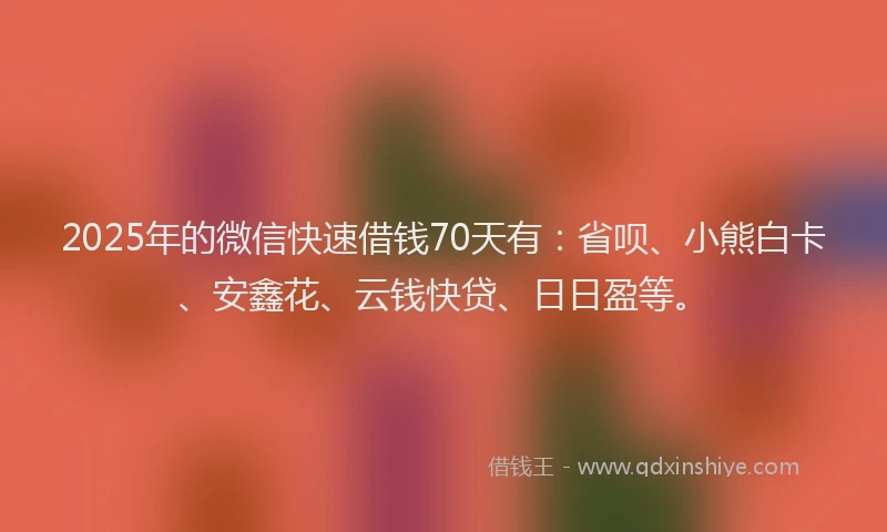 2025年的微信快速借钱70天有：省呗、小熊白卡、安鑫花、云钱快贷、日日盈等。