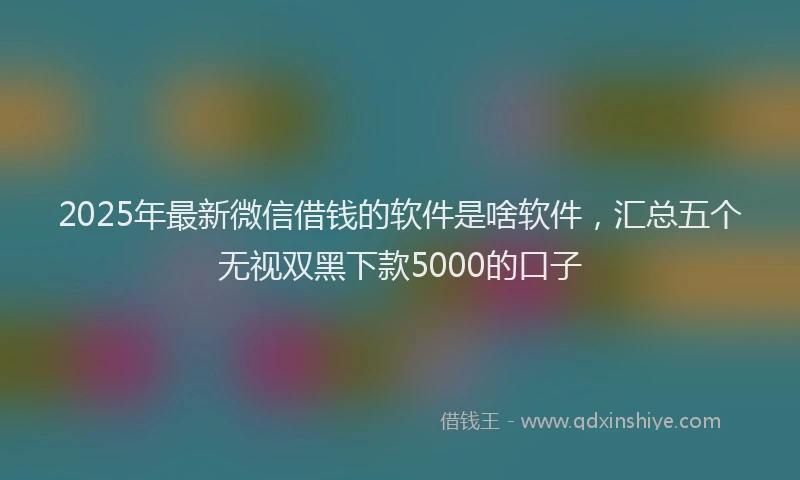 2025年最新微信借钱的软件是啥软件，汇总五个无视双黑下款5000的口子