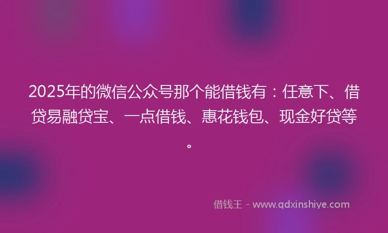 2025年的微信公众号那个能借钱有：任意下、借贷易融贷宝、一点借钱、惠花钱包、现金好贷等。