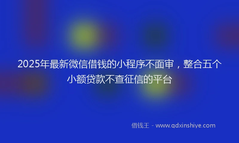 2025年最新微信借钱的小程序不面审，整合五个小额贷款不查征信的平台