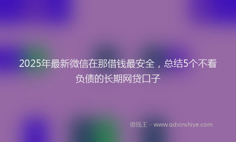 2025年最新微信在那借钱最安全，总结5个不看负债的长期网贷口子