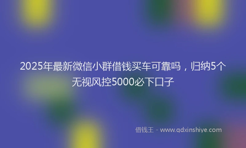 2025年最新微信小群借钱买车可靠吗，归纳5个无视风控5000必下口子