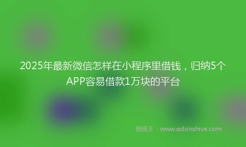 2025年最新微信怎样在小程序里借钱，归纳5个APP容易借款1万块的平台