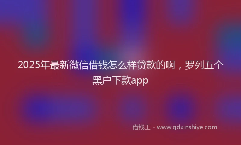 2025年最新微信借钱怎么样贷款的啊，罗列五个黑户下款app