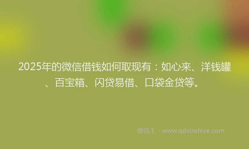 2025年的微信借钱如何取现有：如心来、洋钱罐、百宝箱、闪贷易借、口袋金贷等。