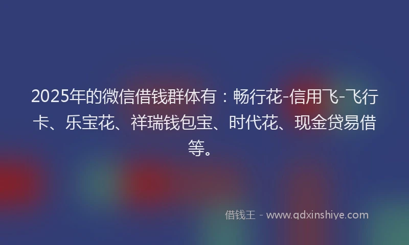 2025年的微信借钱群体有：畅行花-信用飞-飞行卡、乐宝花、祥瑞钱包宝、时代花、现金贷易借等。